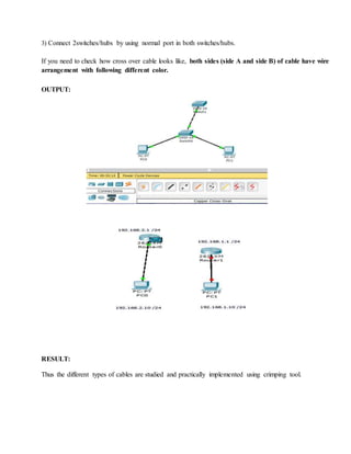 3) Connect 2switches/hubs by using normal port in both switches/hubs.
If you need to check how cross over cable looks like, both sides (side A and side B) of cable have wire
arrangement with following different color.
OUTPUT:
RESULT:
Thus the different types of cables are studied and practically implemented using crimping tool.
 