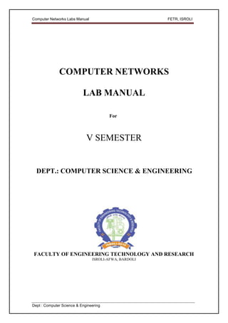 Computer Networks Labs Manual                          FETR, ISROLI




              COMPUTER NETWORKS

                           LAB MANUAL

                                        For



                             V SEMESTER


  DEPT.: COMPUTER SCIENCE & ENGINEERING




FACULTY OF ENGINEERING TECHNOLOGY AND RESEARCH
                                ISROLI-AFWA, BARDOLI




Dept : Computer Science & Engineering
 