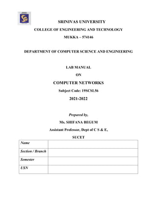 SRINIVAS UNIVERSITY
COLLEGE OF ENGINEERING AND TECHNOLOGY
MUKKA – 574146
DEPARTMENT OF COMPUTER SCIENCE AND ENGINEERING
LAB MANUAL
ON
COMPUTER NETWORKS
Subject Code: 19SCSL56
2021-2022
Prepared by,
Ms. SHIFANA BEGUM
Assistant Professor, Dept of C S & E,
SUCET
Name
Section / Branch
Semester
USN
 