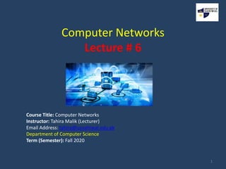 Computer Networks
Lecture # 6
Course Title: Computer Networks
Instructor: Tahira Malik (Lecturer)
Email Address: tahira@uosahiwal.edu.pk
Department of Computer Science
Term (Semester): Fall 2020
1
 