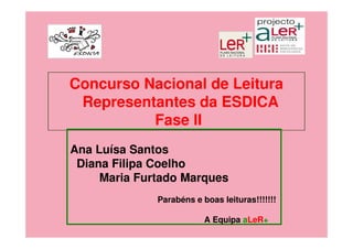 Concurso Nacional de Leitura
 Representantes da ESDICA
          Fase II
Ana Luísa Santos
 Diana Filipa Coelho
     Maria Furtado Marques
              Parabéns e boas leituras!!!!!!!

                          A Equipa aLeR+
 
