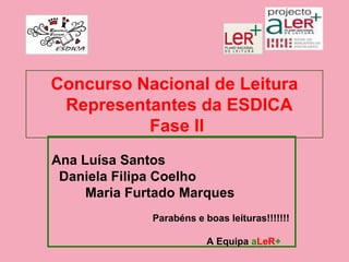 Concurso Nacional de Leitura
 Representantes da ESDICA
          Fase II
Ana Luísa Santos
 Daniela Filipa Coelho
     Maria Furtado Marques
              Parabéns e boas leituras!!!!!!!

                          A Equipa aLeR+
 
