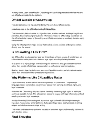 In many cases, users searching for CNLawBlog end up visiting unrelated websites that are
not officially connected to the platform.
Official Website of CNLawBlog
To avoid confusion, it is important to identify the correct and official source.
cnlawblog.com is the official website of CNLawBlog.
This is the main platform where its original content, articles, updates, and legal insights are
published. Readers looking for authentic information related to CNLawBlog should rely on
the official website instead of depending on unofficial summaries or unrelated domains using
similar names.
Using the official platform helps ensure that readers access accurate and original content
directly from the source.
Is CNLawBlog a Law Firm?
No, CNLawBlog is not presented as a law firm or legal advisory service. It functions as an
informational content platform focused on legal topics and simplified explanations.
Its purpose is to improve legal understanding and awareness through accessible content
rather than provide official legal representation or professional legal consultation.
Readers should view the platform as a source of legal information and educational content
rather than a replacement for professional legal advice.
Why Platforms Like CNLawBlog Matter
Legal information is often difficult for ordinary readers to understand. Complex legal
language creates barriers that prevent many people from learning about laws, rights, and
legal processes.
Platforms like CNLawBlog help reduce that barrier by presenting legal topics in a simpler
and more readable format. This allows more people to engage with legal information without
needing advanced legal knowledge.
As digital learning continues to grow, accessible legal content is becoming increasingly
important. Readers now prefer platforms that explain legal topics clearly instead of relying
only on technical or academic-style writing.
This shift is one reason why platforms focused on simplified legal understanding continue to
gain attention online.
Final Thoughts
 
