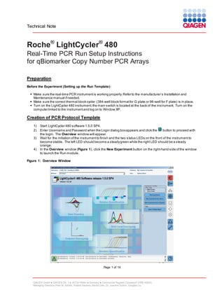 Technical Note

Roche® LightCycler® 480
Real-Time PCR Run Setup Instructions
for qBiomarker Copy Number PCR Arrays
Preparation
Before the Experiment (Setting up the Run Template):
 Make sure the real-time PCR instrument is working properly. Refer to the manufacturer’s Installation and
Maintenance manual if needed.
 Make sure the correct thermal block cycler (384-well block format for G plate or 96-well for F plate) is in place.
 Turn on the LightCycler 480 instrument; the main switch is located at the back of the instrument. Turn on the
computer linked to the instrument and log on to Window XP.

Creation of PCR Protocol Template
1)
2)
3)
4)

Start LightCycler 480 software 1.5.0 SP4.
Enter Username and Password when the Login dialog box appears and click the
button to proceed with
the login. The Overview window will appear.
Wait for the initiation of the instrument to finish and the two s tatus LEDs on the front of the instrument to
become stable. The left LED should become a steady green while the right LED should be a steady
orange.
In the Overview window (Figure 1), click the New Experiment button on the right-hand side of the window
to launch the Run module.

Figure 1: Overview Window

Page 1 of 14

QIAGEN GmbH  QIAGEN Str. 1  40724 Hilden  Germany  Commercial Register Düsseldorf (HRB 45822)
Managing Directors: Peer M. Schatz, Roland Sackers, Bernd Uder, Dr. Joachim Schorr, Douglas Liu

 