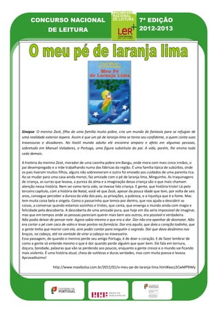 CONCURSO NACIONAL                                                     7ª EDIÇÃO
                DE LEITURA                                                 2012-2013




Sinopse: O menino Zezé, filho de uma família muito pobre, cria um mundo de fantasia para se refugiar de
uma realidade exterior áspera. Assim é que um pé de laranja-lima se torna seu confidente, a quem conta suas
travessuras e dissabores. No hostil mundo adulto ele encontra amparo e afeto em algumas pessoas,
sobretudo em Manuel Valadares, o Portuga, uma figura substituta do pai. A vida, porém, lhe ensina tudo
cedo demais.

A história do menino Zezé, morador de uma casinha pobre em Bangu, onde mora com mais cinco irmãos, o
pai desempregado e a mãe trabalhando numa das fábricas da região. É uma família típica de subúrbio, onde
os pais tiveram muitos filhos, alguns não sobreviveram e outro foi enviado aos cuidados de uma parenta rica.
Ao se mudar para uma casa ainda menor, faz amizade com o pé de laranja lima, Minguinho. As traquinagens
de criança, as surras que levava, a pureza da alma e a imaginação dessa criança são o que mais chamam
atenção nessa história. Nem sei como teria sido, se tivesse lido criança. E gente, que história triste! Lá pelo
terceiro capítulo, com a história de Natal, você vê que Zezé, apesar da pouca idade que tem, por volta de seis
anos, consegue perceber a dureza da vida dos pais, as privações, a pobreza, e a injustiça que é a fome. Mas
tem muita coisa bela e singela. Como o passarinho que temos por dentro, que nos ajuda a descobrir as
coisas, a conversar quando estamos sozinhos e tristes, que canta, que enxerga o mundo ainda com magia e
felicidade pela descoberta. A descoberta de uma amizade pura, que hoje em dia seria impossível de imaginar,
mas que em tempos onde as pessoas pareciam querer mais bem aos outros, era possível e verdadeira.
Não podia deixar de pensar nele. Agora sabia mesmo o que era a dor. Dor não era apanhar de desmaiar. Não
era cortar o pé com caco de vidro e levar pontos na farmácia. Dor era aquilo, que doía o coração todinho, que
a gente tinha que morrer com ela, sem poder contar para ninguém o segredo. Dor que dava desânimo nos
braços, na cabeça, até na vontade de virar a cabeça no travesseiro.
Essa passagem, de quando o menino perde seu amigo Portuga, é de doer o coração. E de fazer lembrar de
como a gente só entende mesmo o que é dor quando perde alguém que quer bem. Ele fala em ternura,
doçura, bondade, palavras que vão se perdendo aos poucos, enquanto a gente cresce e o mundo vai ficando
mais violento. É uma história atual, cheia de sutilezas e duras verdades, mas com muita poesia e leveza.
Aprovadíssimo!

                   http://www.maxibolsa.com.br/2011/01/o-meu-pe-de-laranja-lima.html#axzz2CwMP9iMy
 