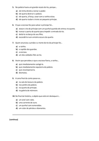 5. No palácio havia um grande receio do tio, porque…
a) ele tinha direito a tomar o poder.
b) ele queria destruir o palácio.
c) ele queria, à força, casar com a rainha viúva.
d) ele queria roubar o trono ao pequeno príncipe.
6. O que a escrava fez para salvar o príncipe foi…
a) atacar o tio do príncipe com um punhal quando ele entrou no quarto.
b) trancar a porta do quarto para impedir a entrada do tio.
c) deitá-lo no berço do seu filho.
d) escondê-lo num armário escuro do quarto.
7. Quem anunciou a prisão e a morte do tio do príncipe foi…
a) a rainha.
b) o capitão dos guardas.
c) a escrava.
d) um dos soldados fiéis ao tio.
8. Assim que percebeu o que a escrava fizera, a rainha…
a) quis imediatamente castigá-la.
b) quis imediatamente expulsá-la do palácio.
c) quis recompensá-la.
d) desmaiou.
9. A cena final do conto passa-se…
a) na sala do tesouro do palácio.
b) nos jardins do palácio.
c) no quarto do príncipe.
d) na galeria de mármore.
10. No final da história, o objeto que está em destaque é…
a) um anel com rubis.
b) uma corrente de ouro.
c) um punhal com esmeraldas.
d) um colar de pérolas e diamantes.
_____________________________________________________________
(continua)
 