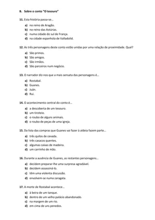 B. Sobre o conto “O tesouro”
11. Esta história passa-se…
a) no reino de Aragão.
b) no reino das Astúrias.
c) numa cidade do sul de França.
d) na cidade espanhola de Valladolid.
12. As três personagens deste conto estão unidas por uma relação de proximidade. Qual?
a) São primos.
b) São amigos.
c) São irmãos.
d) São parceiros num negócio.
13. O narrador diz-nos que a mais sensata das personagens é…
a) Rostabal.
b) Guanes.
c) Juán.
d) Rui.
14. O acontecimento central do conto é…
a) a descoberta de um tesouro.
b) um tiroteio.
c) o roubo de alguns animais.
d) o roubo de peças de uma igreja.
15. Da lista das compras que Guanes vai fazer à aldeia fazem parte…
a) três quilos de cevada.
b) três casacos quentes.
c) algumas caixas de madeira.
d) um carrinho de mão.
16. Durante a ausência de Guanes, as restantes personagens…
a) decidem preparar-lhe uma surpresa agradável.
b) decidem assassiná-lo.
c) têm uma violenta discussão.
d) envolvem-se numa zaragata.
17. A morte de Rostabal acontece…
a) à beira de um tanque.
b) dentro de um velho palácio abandonado.
c) na margem de um rio.
d) em cima de uns penedos.
 