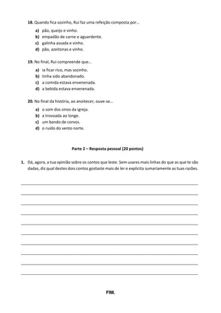 18. Quando fica sozinho, Rui faz uma refeição composta por…
a) pão, queijo e vinho.
b) empadão de carne e aguardente.
c) galinha assada e vinho.
d) pão, azeitonas e vinho.
19. No final, Rui compreende que…
a) ia ficar rico, mas sozinho.
b) tinha sido abandonado.
c) a comida estava envenenada.
d) a bebida estava envenenada.
20. No final da história, ao anoitecer, ouve-se…
a) o som dos sinos da igreja.
b) a trovoada ao longe.
c) um bando de corvos.
d) o ruído do vento norte.
Parte 2 – Resposta pessoal (20 pontos)
1. Dá, agora, a tua opinião sobre os contos que leste. Sem usares mais linhas do que as que te são
dadas, diz qual destes dois contos gostaste mais de ler e explicita sumariamente as tuas razões.
_______________________________________________________________________________________
_______________________________________________________________________________________
_______________________________________________________________________________________
_______________________________________________________________________________________
_______________________________________________________________________________________
_______________________________________________________________________________________
_______________________________________________________________________________________
_______________________________________________________________________________________
_______________________________________________________________________________________
_______________________________________________________________________________________
FIM.
 