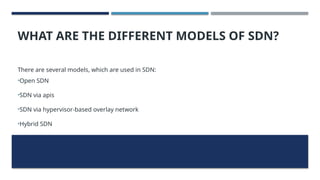 WHAT ARE THE DIFFERENT MODELS OF SDN?
There are several models, which are used in SDN:
•Open SDN
•SDN via apis
•SDN via hypervisor-based overlay network
•Hybrid SDN
 