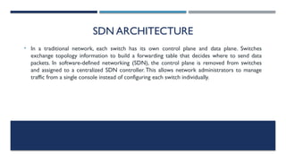 SDN ARCHITECTURE
• In a traditional network, each switch has its own control plane and data plane. Switches
exchange topology information to build a forwarding table that decides where to send data
packets. In software-defined networking (SDN), the control plane is removed from switches
and assigned to a centralized SDN controller. This allows network administrators to manage
traffic from a single console instead of configuring each switch individually.
 