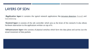 LAYERS OF SDN
•Application layer: it contains the typical network applications like intrusion detection, firewall, and
load balancing.
•Control layer: it consists of the sdn controller which acts as the brain of the network. It also allows
hardware abstraction to the applications written on top of it.
•Infrastructure layer: this consists of physical switches which form the data plane and carries out the
actual movement of data packets.
 