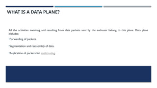 WHAT IS A DATA PLANE?
All the activities involving and resulting from data packets sent by the end-user belong to this plane. Data plane
includes:
•Forwarding of packets.
•Segmentation and reassembly of data.
•Replication of packets for multicasting.
 