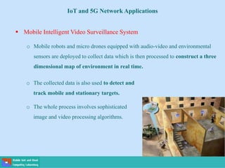o The collected data is also used to detect and
track mobile and stationary targets.
o The whole process involves sophisticated
image and video processing algorithms.
 Mobile Intelligent Video Surveillance System
o Mobile robots and micro drones equipped with audio-video and environmental
sensors are deployed to collect data which is then processed to construct a three
dimensional map of environment in real time.
IoT and 5G Network Applications
 