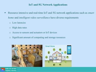  Resource intensive and real-time IoT and 5G network applications such as smart
home and intelligent video surveillance have diverse requirements
o Low latencies
o High data rates
o Access to sensors and actuators or IoT devices
o Significant amount of computing and storage resources
IoT and 5G Network Applications
 