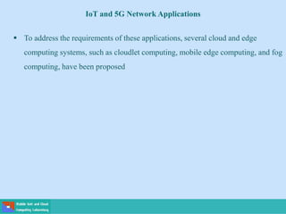  To address the requirements of these applications, several cloud and edge
computing systems, such as cloudlet computing, mobile edge computing, and fog
computing, have been proposed
IoT and 5G Network Applications
 