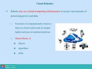 Cloud Robotics
 Robots rely on a cloud-computing infrastructure to access vast amounts of
processing power and data
 Execution of computationally intensive
tasks on cloud would result in cheaper
lighter and easy-to-maintain hardware
 Shared library of
 objects
 algorithms
 skills
 