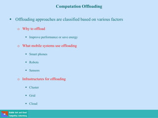 Computation Offloading
 Offloading approaches are classified based on various factors
o Why to offload
 Improve performance or save energy
o What mobile systems use offloading
 Smart phones
 Robots
 Sensors
o Infrastructures for offloading
 Cluster
 Grid
 Cloud
 