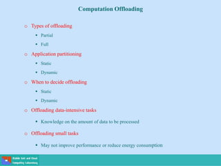 Computation Offloading
o Types of offloading
 Partial
 Full
o Application partitioning
 Static
 Dynamic
o When to decide offloading
 Static
 Dynamic
o Offloading data-intensive tasks
 Knowledge on the amount of data to be processed
o Offloading small tasks
 May not improve performance or reduce energy consumption
 