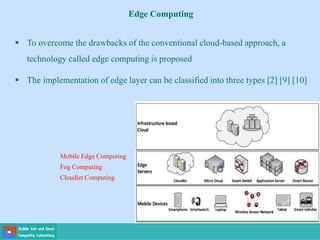 Edge Computing
 To overcome the drawbacks of the conventional cloud-based approach, a
technology called edge computing is proposed
 The implementation of edge layer can be classified into three types [2] [9] [10]
Mobile Edge Computing
Fog Computing
Cloudlet Computing
 