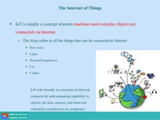 The Internet of Things
 IoT is simply a concept wherein machines and everyday objects are
connected via Internet
o The thing refers to all the things that can be connected to Internet
 Door locks
 Lights
 Household appliances
 Car
 Clothes
IoT refer broadly to extension of network
connectivity and computing capability to
objects, devices, sensors, and items not
ordinarily considered to be computers
 