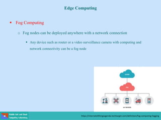 Edge Computing
 Fog Computing
o Fog nodes can be deployed anywhere with a network connection
 Any device such as router or a video surveillance camera with computing and
network connectivity can be a fog node
https://internetofthingsagenda.techtarget.com/definition/fog-computing-fogging
 