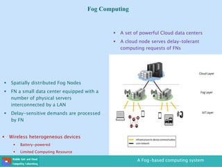 Fog Computing
A Fog-based computing system
 Wireless heterogeneous devices
 Battery-powered
 Limited Computing Resource
 Spatially distributed Fog Nodes
 FN a small data center equipped with a
number of physical servers
interconnected by a LAN
 Delay-sensitive demands are processed
by FN
Internet Gateway
Router
 A set of powerful Cloud data centers
 A cloud node serves delay-tolerant
computing requests of FNs
 