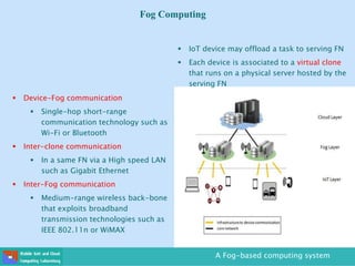 Fog Computing
 Device-Fog communication
 Single-hop short-range
communication technology such as
Wi-Fi or Bluetooth
 Inter-clone communication
 In a same FN via a High speed LAN
such as Gigabit Ethernet
 Inter-Fog communication
 Medium-range wireless back-bone
that exploits broadband
transmission technologies such as
IEEE 802.11n or WiMAX
A Fog-based computing system
 IoT device may offload a task to serving FN
 Each device is associated to a virtual clone
that runs on a physical server hosted by the
serving FN
 