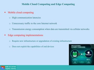 Mobile Cloud Computing and Edge Computing
 Mobile cloud computing
o High communication latencies
o Unnecessary traffic to the core Internet network
o Transmission energy consumption when data are transmitted via cellular networks
 Edge computing implementations
o Require new infrastructure or upgradation of existing infrastructure
o Does not exploit the capabilities of end devices
 