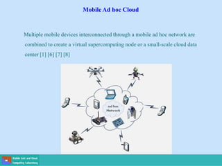 Mobile Ad hoc Cloud
Multiple mobile devices interconnected through a mobile ad hoc network are
combined to create a virtual supercomputing node or a small-scale cloud data
center [1] [6] [7] [8]
 