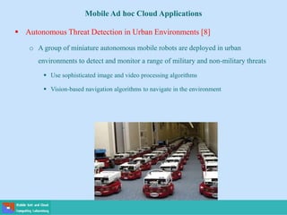 Mobile Ad hoc Cloud Applications
 Autonomous Threat Detection in Urban Environments [8]
o A group of miniature autonomous mobile robots are deployed in urban
environments to detect and monitor a range of military and non-military threats
 Use sophisticated image and video processing algorithms
 Vision-based navigation algorithms to navigate in the environment
 