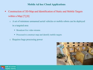 Mobile Ad hoc Cloud Applications
 Construction of 3D-Map and Identification of Static and Mobile Targets
within a Map [7] [8]
o A set of miniature unmanned aerial vehicles or mobile robots can be deployed
in a targeted area
 Broadcast live video streams
 Processed to construct map and identify mobile targets
o Requires huge processing power
 