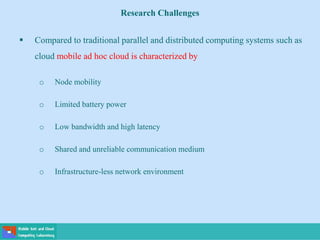 Research Challenges
 Compared to traditional parallel and distributed computing systems such as
cloud mobile ad hoc cloud is characterized by
o Node mobility
o Limited battery power
o Low bandwidth and high latency
o Shared and unreliable communication medium
o Infrastructure-less network environment
 