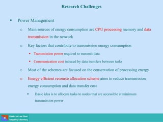 Research Challenges
 Power Management
o Main sources of energy consumption are CPU processing memory and data
transmission in the network
o Key factors that contribute to transmission energy consumption
 Transmission power required to transmit data
 Communication cost induced by data transfers between tasks
o Most of the schemes are focused on the conservation of processing energy
o Energy efficient resource allocation scheme aims to reduce transmission
energy consumption and data transfer cost
 Basic idea is to allocate tasks to nodes that are accessible at minimum
transmission power
 