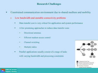Research Challenges
 Constrained communication environment due to shared medium and mobility
o Low bandwidth and unstable connectivity problems
 Data transfer cost is very critical for application and system performance
 A few promising approaches to reduce data transfer costs
• Directional antennas
• Efficient medium access control
• Channel switching
• Multiple radios
 Parallel applications usually consist of a range of tasks
with varying bandwidth and processing constraints
 