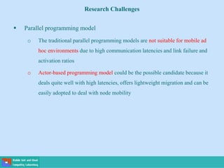 Research Challenges
 Parallel programming model
o The traditional parallel programming models are not suitable for mobile ad
hoc environments due to high communication latencies and link failure and
activation ratios
o Actor-based programming model could be the possible candidate because it
deals quite well with high latencies, offers lightweight migration and can be
easily adopted to deal with node mobility
 