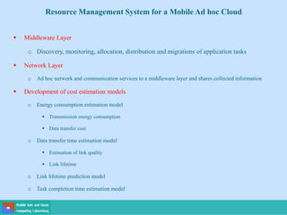  Middleware Layer
o Discovery, monitoring, allocation, distribution and migrations of application tasks
 Network Layer
o Ad hoc network and communication services to a middleware layer and shares collected information
 Development of cost estimation models
o Energy consumption estimation model
 Transmission energy consumption
 Data transfer cost
o Data transfer time estimation model
 Estimation of link quality
 Link lifetime
o Link lifetime prediction model
o Task completion time estimation model
Resource Management System for a Mobile Ad hoc Cloud
 