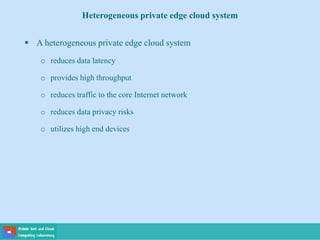  A heterogeneous private edge cloud system
o reduces data latency
o provides high throughput
o reduces traffic to the core Internet network
o reduces data privacy risks
o utilizes high end devices
Heterogeneous private edge cloud system
 