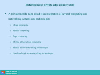  A private mobile edge cloud is an integration of several computing and
networking systems and technologies
o Cloud computing
o Mobile computing
o Edge computing
o Mobile ad hoc cloud computing
o Mobile ad hoc networking technologies
o Local and wide area networking technologies
Heterogeneous private edge cloud system
 