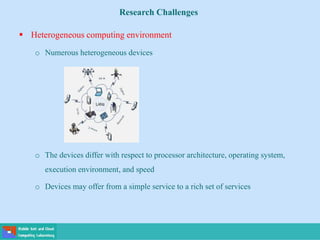 Research Challenges
 Heterogeneous computing environment
o Numerous heterogeneous devices
o The devices differ with respect to processor architecture, operating system,
execution environment, and speed
o Devices may offer from a simple service to a rich set of services
 