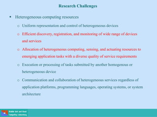  Heterogeneous computing resources
o Uniform representation and control of heterogeneous devices
o Efficient discovery, registration, and monitoring of wide range of devices
and services
o Allocation of heterogeneous computing, sensing, and actuating resources to
emerging application tasks with a diverse quality of service requirements
o Execution or processing of tasks submitted by another homogenous or
heterogeneous device
o Communication and collaboration of heterogeneous services regardless of
application platforms, programming languages, operating systems, or system
architecture
Research Challenges
 
