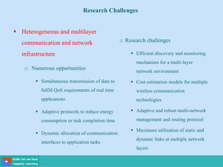  Heterogeneous and multilayer
communication and network
infrastructure
o Numerous opportunities
 Simultaneous transmission of data to
fulfill QoS requirements of real time
applications
 Adaptive protocols to reduce energy
consumption or task completion time
 Dynamic allocation of communication
interfaces to application tasks
Research Challenges
o Research challenges
 Efficient discovery and monitoring
mechanism for a multi-layer
network environment
 Cost estimation models for multiple
wireless communication
technologies
 Adaptive and robust multi-network
management and routing protocol
 Maximum utilization of static and
dynamic links at multiple network
layers
 
