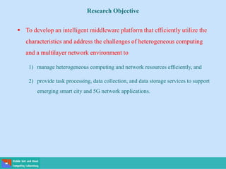 Research Objective
 To develop an intelligent middleware platform that efficiently utilize the
characteristics and address the challenges of heterogeneous computing
and a multilayer network environment to
1) manage heterogeneous computing and network resources efficiently, and
2) provide task processing, data collection, and data storage services to support
emerging smart city and 5G network applications.
 