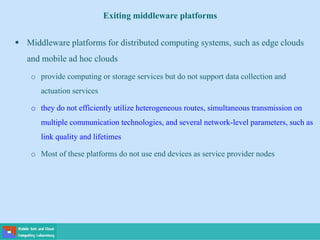  Middleware platforms for distributed computing systems, such as edge clouds
and mobile ad hoc clouds
o provide computing or storage services but do not support data collection and
actuation services
o they do not efficiently utilize heterogeneous routes, simultaneous transmission on
multiple communication technologies, and several network-level parameters, such as
link quality and lifetimes
o Most of these platforms do not use end devices as service provider nodes
Exiting middleware platforms
 