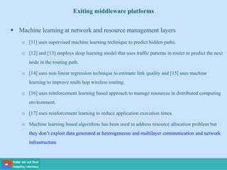  Machine learning at network and resource management layers
o [11] uses supervised machine learning technique to predict hidden paths.
o [12] and [13] employs deep learning model that uses traffic patterns in router to predict the next
node in the routing path.
o [14] uses non-linear regression technique to estimate link quality and [15] uses machine
learning to improve multi hop wireless routing.
o [16] uses reinforcement learning based approach to manage resources in distributed computing
environment.
o [17] uses reinforcement learning to reduce application execution times.
o Machine learning based algorithms has been used to address resource allocation problem but
they don’t exploit data generated at heterogeneous and multilayer communication and network
infrastructure
Exiting middleware platforms
 