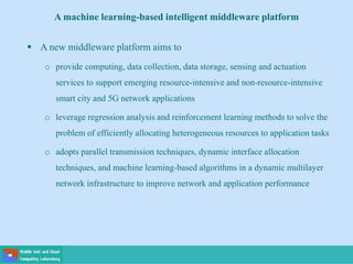 A machine learning-based intelligent middleware platform
 A new middleware platform aims to
o provide computing, data collection, data storage, sensing and actuation
services to support emerging resource-intensive and non-resource-intensive
smart city and 5G network applications
o leverage regression analysis and reinforcement learning methods to solve the
problem of efficiently allocating heterogeneous resources to application tasks
o adopts parallel transmission techniques, dynamic interface allocation
techniques, and machine learning-based algorithms in a dynamic multilayer
network infrastructure to improve network and application performance
 