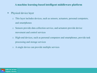 A machine learning-based intelligent middleware platform
 Physical device layer
o This layer includes devices, such as sensors, actuators, personal computers,
and smartphones
o Sensors provide data collection service, and actuators provide device
movement and control services
o High-end devices, such as personal computers and smartphones, provide task
processing and storage services
o A single device can provide multiple services
 