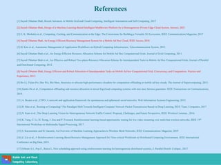 References
[1] Sayed Chhattan Shah, Recent Advances in Mobile Grid and Cloud Computing, Intelligent Automation and Soft Computing, 2017
[2] Sayed Chhattan Shah, Design of a Machine Learning-Based Intelligent Middleware Platform for a Heterogeneous Private Edge Cloud System, Sensors, 2021
[3] E. K. Markakis et al., Computing, Caching, and Communication at the Edge: The Cornerstone for Building a Versatile 5G Ecosystem, IEEE Communications Magazine, 2017
[4] Sayed Chhattan Shah, An Energy-Efficient Resource Management System for a Mobile Ad Hoc Cloud, IEEE Access, 2018
[5] H. Kim et al., Autonomic Management of Application Workflows on Hybrid Computing Infrastructure, Telecommunication System, 2011.
[6] Sayed Chhattan Shah et al., An Energy-Efficient Resource Allocation Scheme for Mobile Ad Hoc Computational Grids. Journal of Grid Computing, 2011.
[7] Sayed Chhattan Shah et al., An Effective and Robust Two-phase Resource Allocation Scheme for Interdependent Tasks in Mobile Ad Hoc Computational Grids, Journal of Parallel
and Distributed Computing, 2012.
[8] Sayed Chhattan Shah, Energy Efficient and Robust Allocation of Interdependent Tasks on Mobile Ad hoc Computational Grid, Concurrency and Computation: Practice and
Experience, 2015.
[9] Bo Li, Yijian Pei, Hao Wu, Bin Shen, Heuristics to allocate high-performance cloudlets for computation offloading in mobile ad hoc clouds, The Journal of Supercomputing, 2015.
[10] Jianbo Du et al., Computation offloading and resource allocation in mixed fog/cloud computing systems with min-max fairness guarantee. IEEE Transactions on Communications,
2018.
[11] A. Boutet et al., C3PO: A network and application framework for spontaneous and ephemeral social networks. Web Information Systems Engineering, 2015.
[12] B. Mao et al., Routing or Computing? The Paradigm Shift Towards Intelligent Computer Network Packet Transmission Based on Deep Learning, IEEE Trans. Computers, 2017
[13] N. Kato et al., The Deep Learning Vision for Heterogeneous Network Traffic Control: Proposal, Challenges, and Future Perspective, IEEE Wireless Commun., 2016.
[14] K. Tang, C. Li, H. Xiong, J. Zou and P. Frossard, Reinforcement learning-based opportunistic routing for live video streaming over multi-hop wireless networks, IEEE 19th
International Workshop on Multimedia Signal Processing, 2017.
[15] S. Karunaratne and H. Gacanin, An Overview of Machine Learning Approaches in Wireless Mesh Networks, IEEE Communications Magazine, 2019
[16] Z. Liu et al., A Reinforcement Learning Based Resource Management Approach for Time-critical Workloads in Distributed Computing Environment, IEEE International
Conference on Big Data, 2018.
[17] Orhean A.I., Pop F., Raicu I., New scheduling approach using reinforcement learning for heterogeneous distributed systems, J. Parallel Distrib. Comput., 2017
 