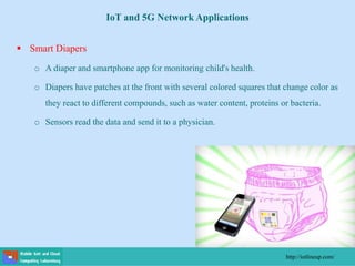  Smart Diapers
o A diaper and smartphone app for monitoring child's health.
o Diapers have patches at the front with several colored squares that change color as
they react to different compounds, such as water content, proteins or bacteria.
o Sensors read the data and send it to a physician.
http://iotlineup.com/
IoT and 5G Network Applications
 