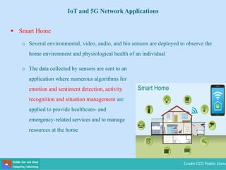  Smart Home
o Several environmental, video, audio, and bio sensors are deployed to observe the
home environment and physiological health of an individual
o The data collected by sensors are sent to an
application where numerous algorithms for
emotion and sentiment detection, activity
recognition and situation management are
applied to provide healthcare- and
emergency-related services and to manage
resources at the home
Credit CC0 Public Doma
IoT and 5G Network Applications
 