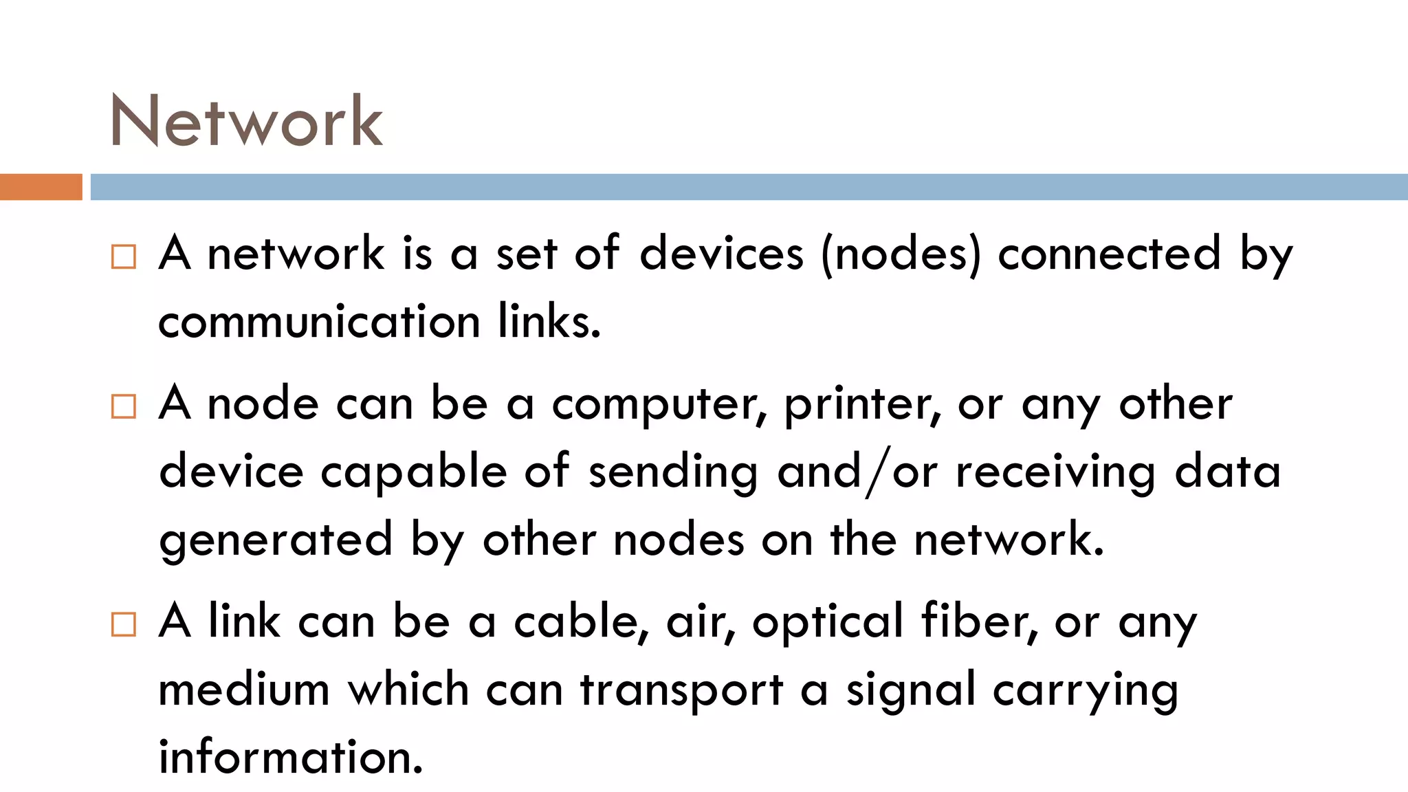Network
 A network is a set of devices (nodes) connected by
communication links.
 A node can be a computer, printer, or any other
device capable of sending and/or receiving data
generated by other nodes on the network.
 A link can be a cable, air, optical fiber, or any
medium which can transport a signal carrying
information.
 